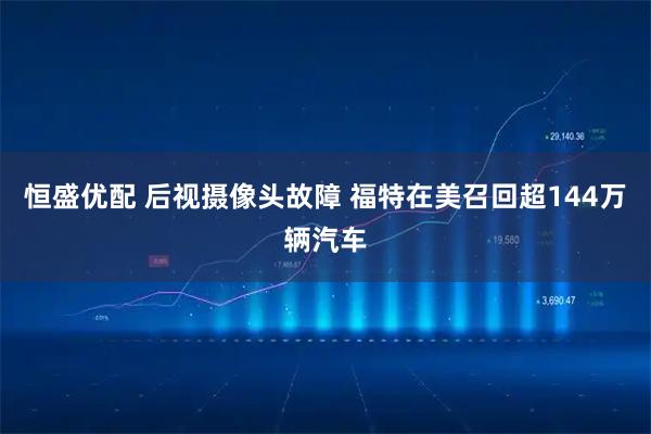 恒盛优配 后视摄像头故障 福特在美召回超144万辆汽车