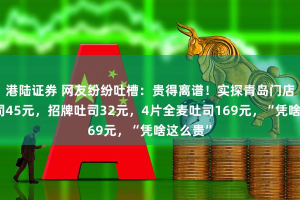 港陆证券 网友纷纷吐槽：贵得离谱！实探青岛门店：生吐司45元，招牌吐司32元，4片全麦吐司169元，“凭啥这么贵”