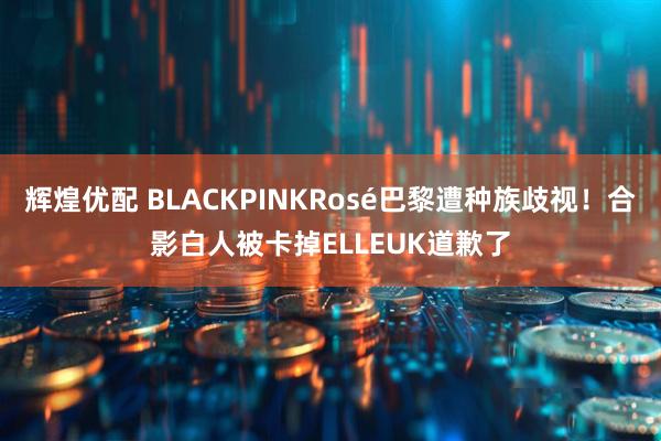 辉煌优配 BLACKPINKRosé巴黎遭种族歧视！合影白人被卡掉ELLEUK道歉了