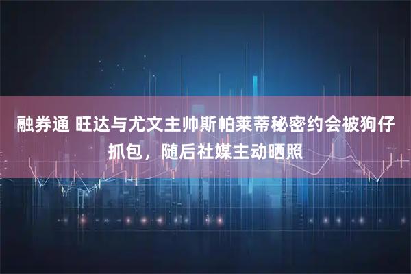 融券通 旺达与尤文主帅斯帕莱蒂秘密约会被狗仔抓包，随后社媒主动晒照