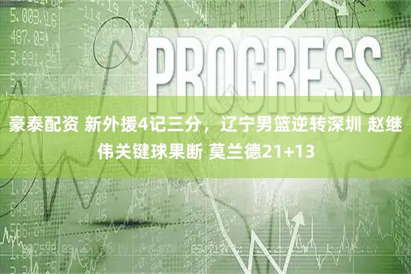 豪泰配资 新外援4记三分，辽宁男篮逆转深圳 赵继伟关键球果断 莫兰德21+13