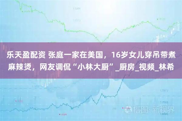 乐天盈配资 张庭一家在美国,16岁女儿穿吊带煮麻辣烫,网友调侃“小林大厨”_厨房_视频_林希