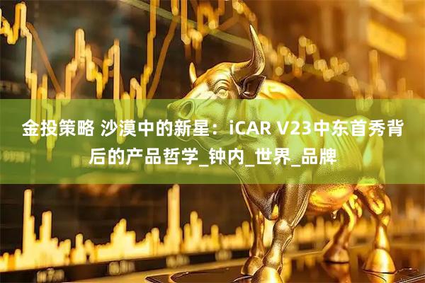 金投策略 沙漠中的新星：iCAR V23中东首秀背后的产品哲学_钟内_世界_品牌