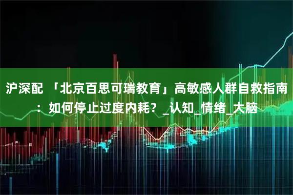 沪深配 「北京百思可瑞教育」高敏感人群自救指南:如何停止过度内耗?_认知_情绪_大脑