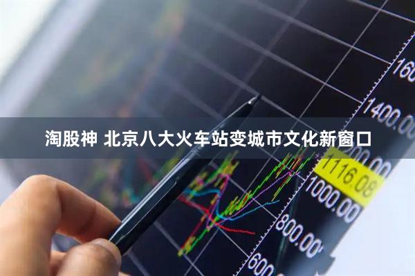 淘股神 北京八大火车站变城市文化新窗口