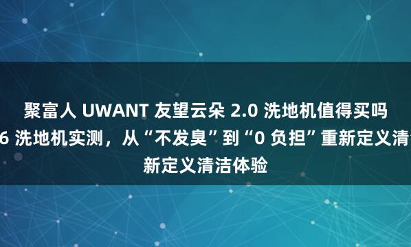 聚富人 UWANT 友望云朵 2.0 洗地机值得买吗？2026 洗地机实测，从“不发臭”到“0 负担”重新定义清洁体验