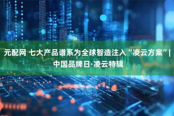 元配网 七大产品谱系为全球智造注入“凌云方案”| 中国品牌日·凌云特辑