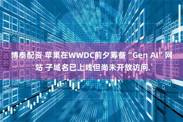 博泰配资 苹果在WWDC前夕筹备“Gen AI”网站 子域名已上线但尚未开放访问