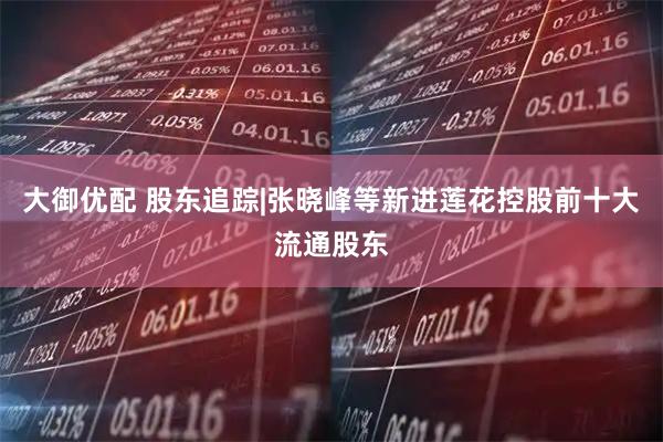 大御优配 股东追踪|张晓峰等新进莲花控股前十大流通股东
