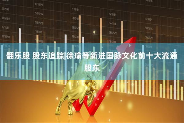 翻乐股 股东追踪|徐瑜等新进国脉文化前十大流通股东