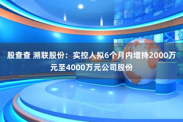 股查查 溯联股份：实控人拟6个月内增持2000万元至4000万元公司股份