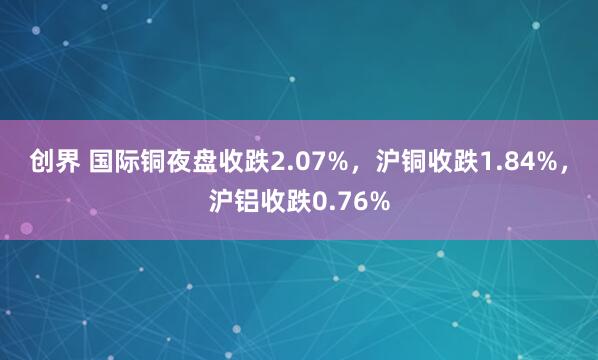 创界 国际铜夜盘收跌2.07%，沪铜收跌1.84%，沪铝收跌0.76%