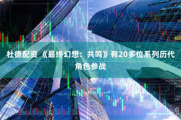 杜德配资 《最终幻想:共鸣》有20多位系列历代角色参战