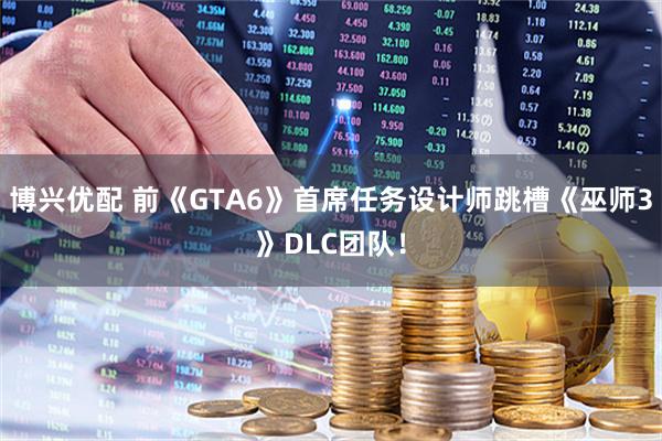 博兴优配 前《GTA6》首席任务设计师跳槽《巫师3》DLC团队！