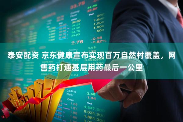 泰安配资 京东健康宣布实现百万自然村覆盖,网售药打通基层用药最后一公里