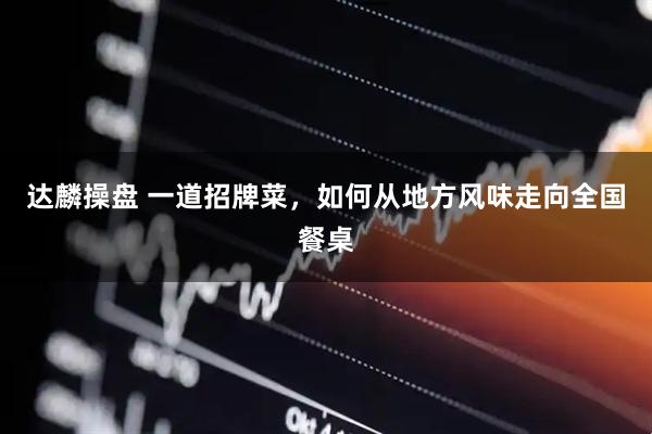 达麟操盘 一道招牌菜,如何从地方风味走向全国餐桌