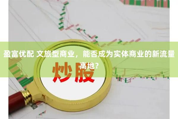 盈富优配 文旅型商业,能否成为实体商业的新流量高地?