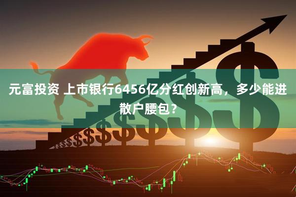 元富投资 上市银行6456亿分红创新高，多少能进散户腰包？
