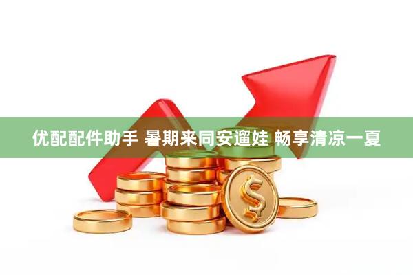 优配配件助手 暑期来同安遛娃 畅享清凉一夏