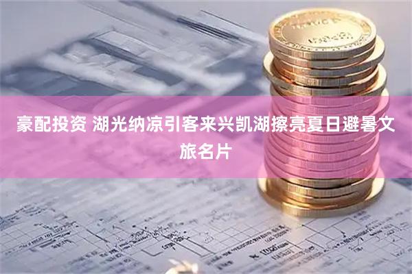 豪配投资 湖光纳凉引客来兴凯湖擦亮夏日避暑文旅名片