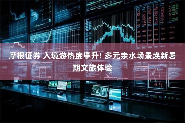 摩根证券 入境游热度攀升! 多元亲水场景焕新暑期文旅体验