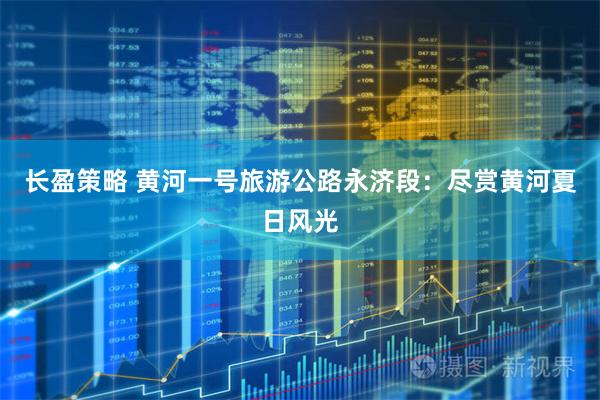 长盈策略 黄河一号旅游公路永济段：尽赏黄河夏日风光