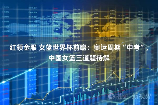 红领金服 女篮世界杯前瞻：奥运周期“中考”，中国女篮三道题待解