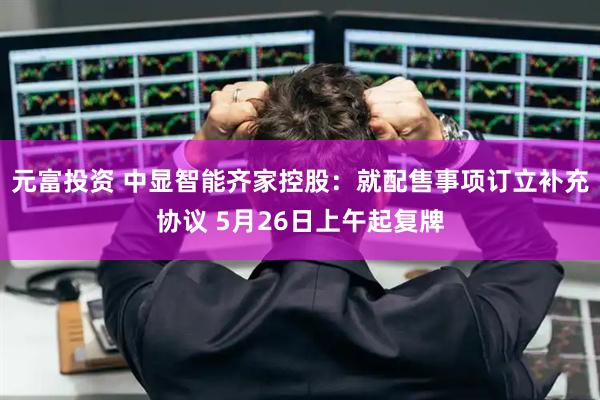 元富投资 中显智能齐家控股：就配售事项订立补充协议 5月26日上午起复牌