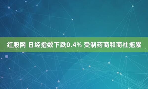 红股网 日经指数下跌0.4% 受制药商和商社拖累