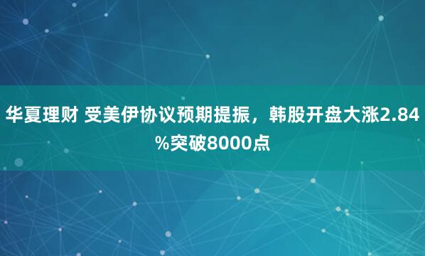 华夏理财 受美伊协议预期提振，韩股开盘大涨2.84%突破8000点